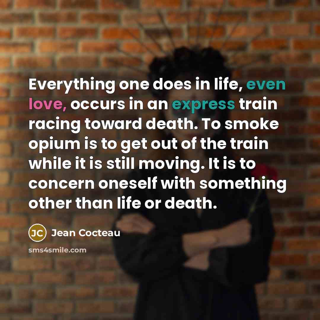 “Everything one does in life, even love, occurs in an express train racing toward death. To smoke opium is to get out of the train while it is still moving. It is to concern oneself with something other than life or death.” quote by Jean Cocteau