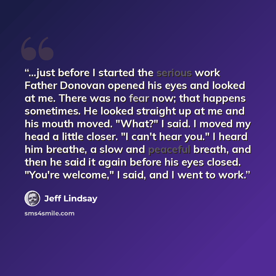 “...just before I started the serious work Father Donovan opened his eyes and looked at me. There was no fear now; that happens sometimes. He looked straight up at me and his mouth moved. "What?" I said. I moved my head a little closer. "I can't hear you." I heard him breathe, a slow and peaceful…” quote by Jeff Lindsay