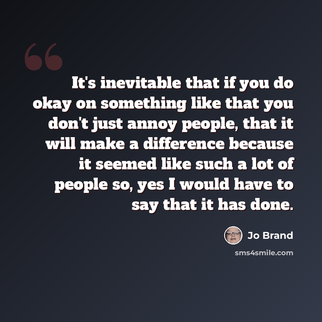 “It's inevitable that if you do okay on something like that you don't just annoy people, that it will make a difference because it seemed like such a lot of people so, yes I would have to say that it has done.” quote by Jo Brand