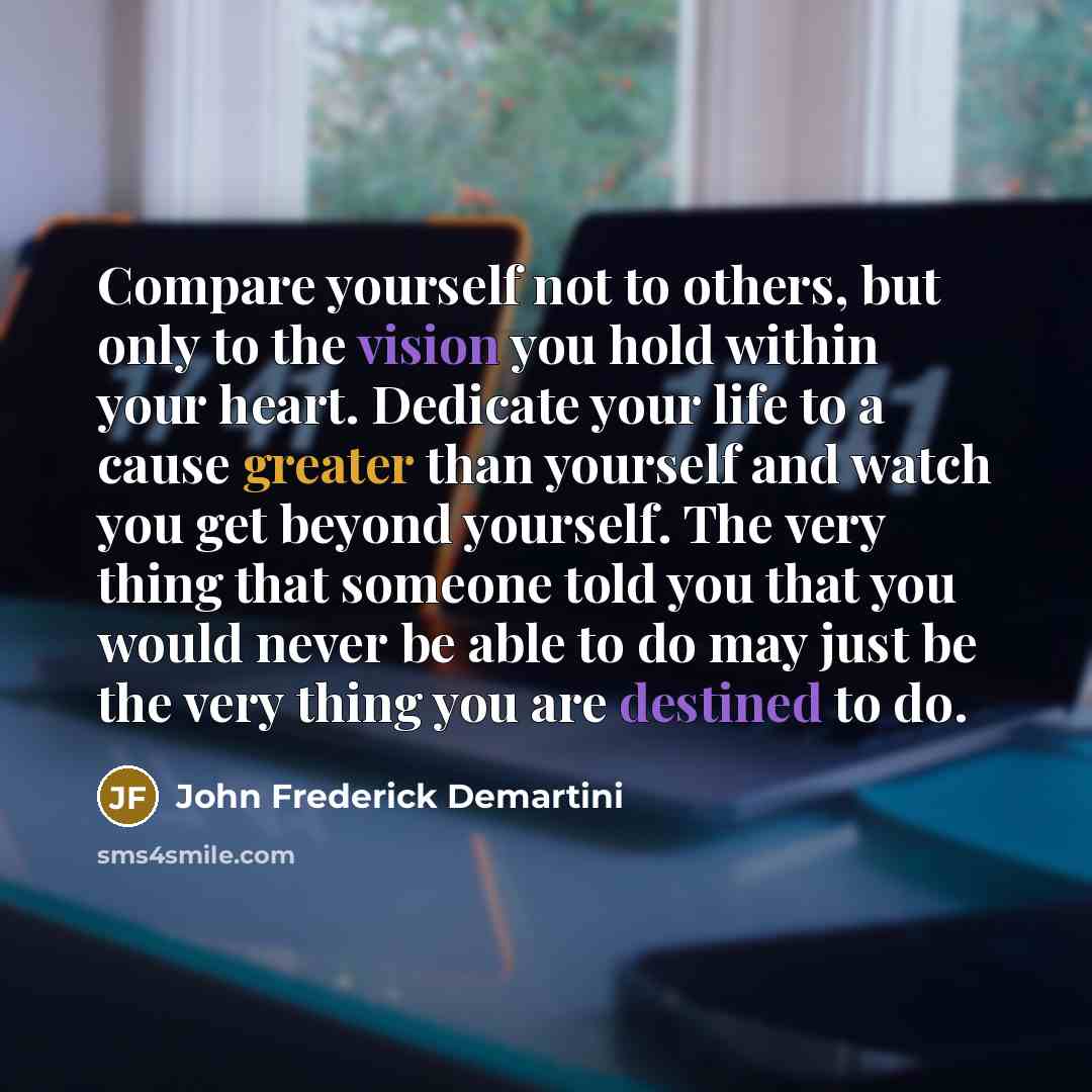 “Compare yourself not to others, but only to the vision you hold within your heart. Dedicate your life to a cause greater than yourself and watch you get beyond yourself. The very thing that someone told you that you would never be able to do may just be the very thing you are destined to do.” quote by John Frederick Demartini
