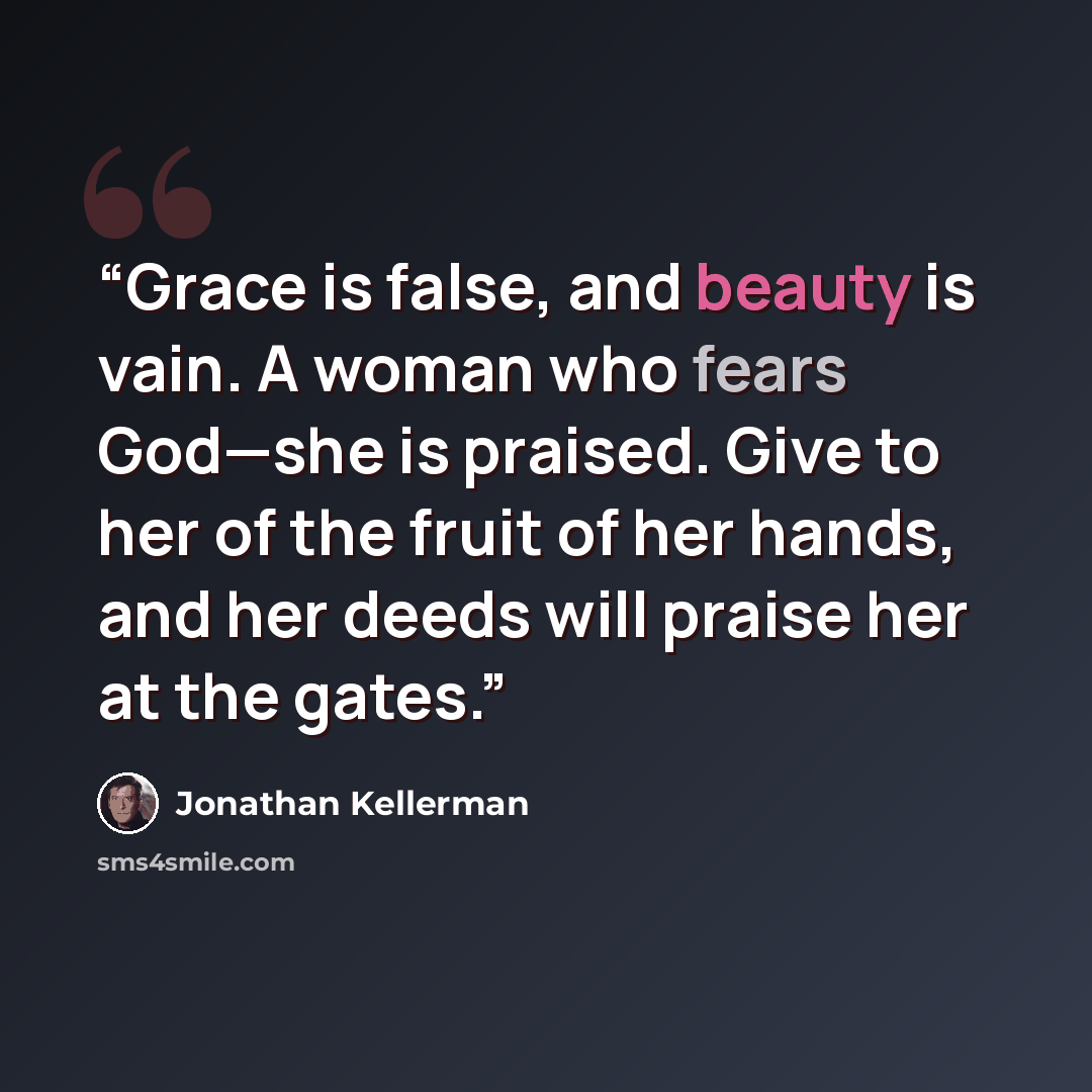 “Grace is false, and beauty is vain. A woman who fears God—she is praised. Give to her of the fruit of her hands, and her deeds will praise her at the gates.” quote by Jonathan Kellerman