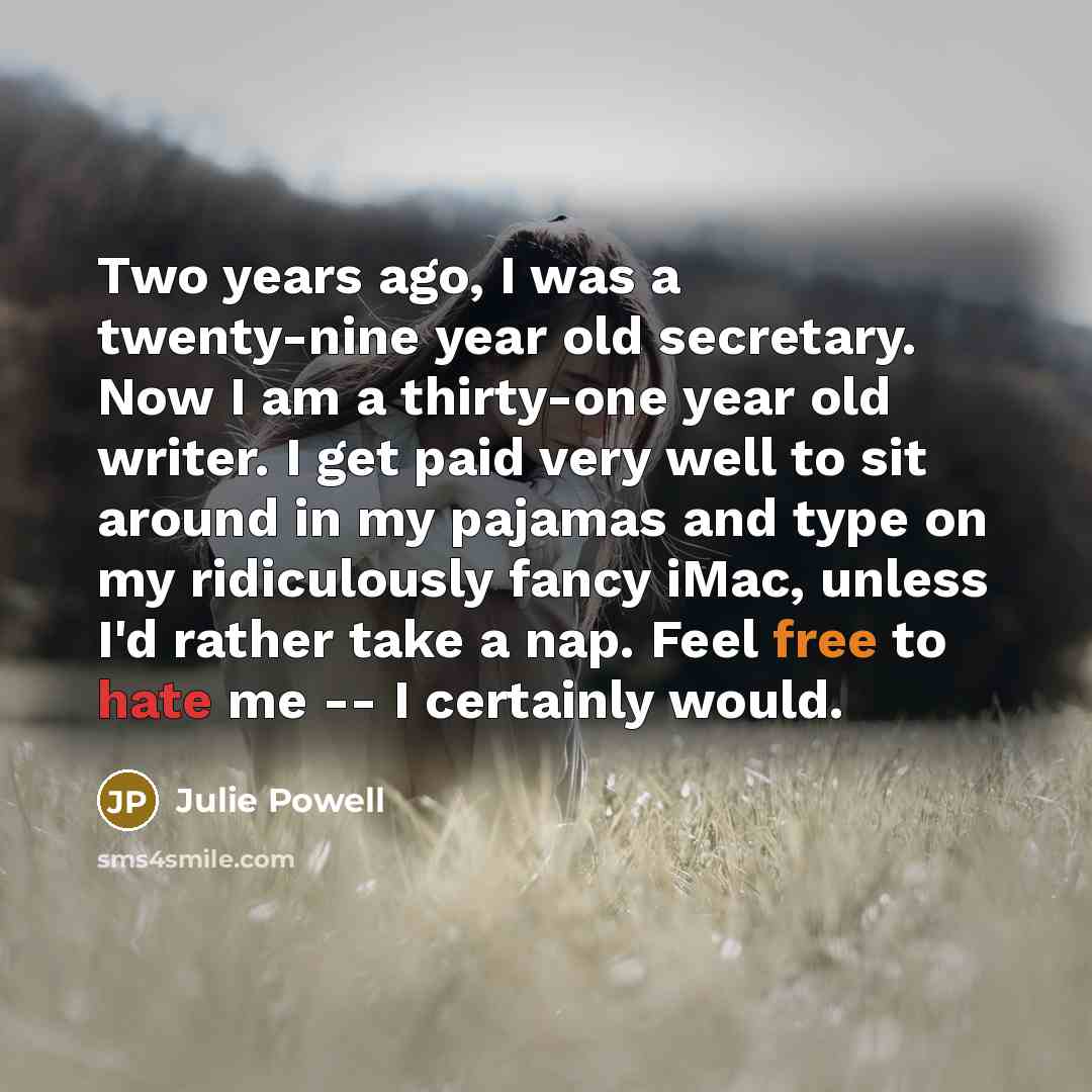 “Two years ago, I was a twenty-nine year old secretary. Now I am a thirty-one year old writer. I get paid very well to sit around in my pajamas and type on my ridiculously fancy iMac, unless I'd rather take a nap. Feel free to hate me -- I certainly would.” quote by Julie Powell