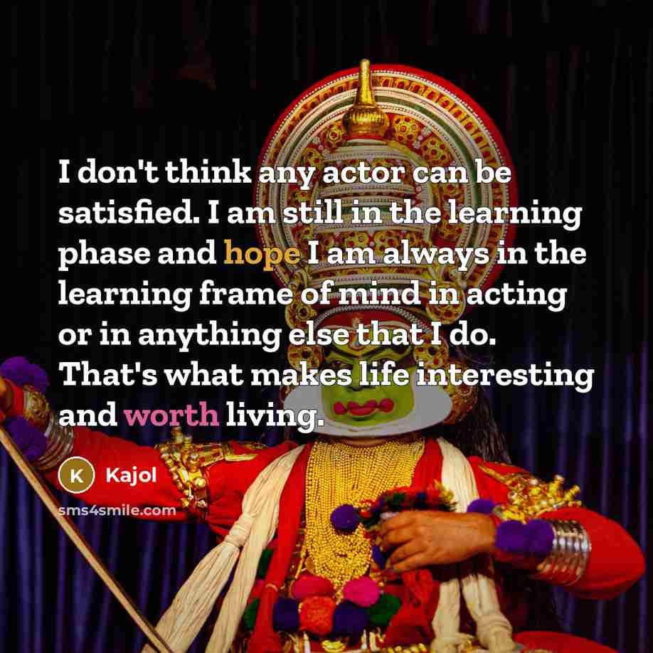 “I don't think any actor can be satisfied. I am still in the learning phase and hope I am always in the learning frame of mind in acting or in anything else that I do. That's what makes life interesting and worth living.” quote by Kajol
