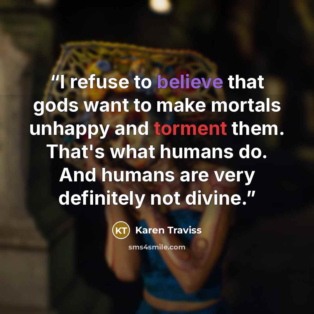 “I refuse to believe that gods want to make mortals unhappy and torment them. That's what humans do. And humans are very definitely not divine.” quote by Karen Traviss