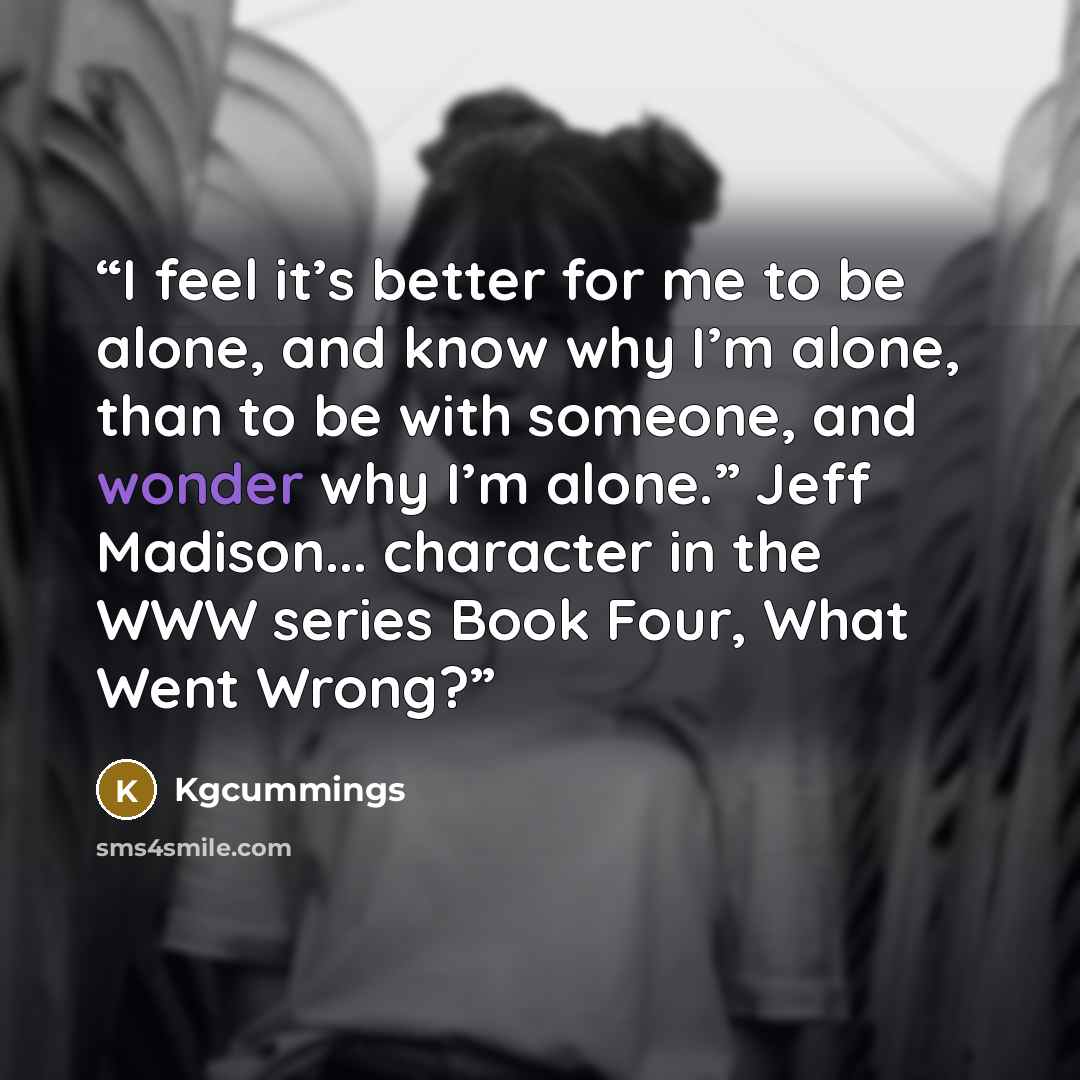 “I feel it’s better for me to be alone, and know why I’m alone, than to be with someone, and wonder why I’m alone.” Jeff Madison... character in the WWW series Book Four, What Went Wrong?” quote by Kgcummings