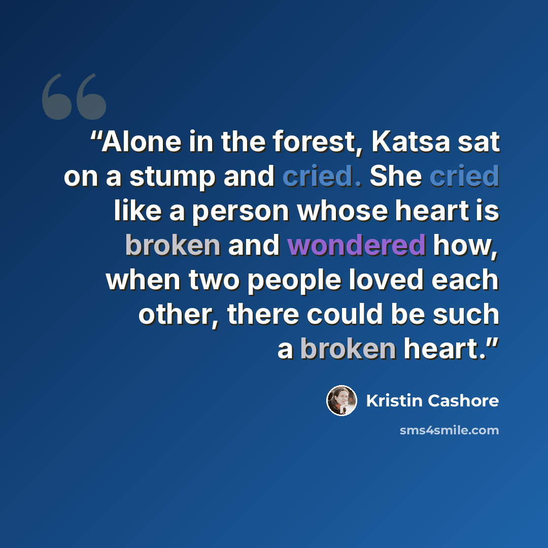 “Alone in the forest, Katsa sat on a stump and cried. She cried like a person whose heart is broken and wondered how, when two people loved each other, there could be such a broken heart.” quote by Kristin Cashore