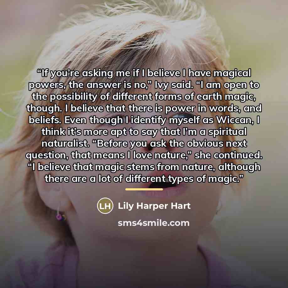 “If you’re asking me if I believe I have magical powers, the answer is no,” Ivy said. “I am open to the possibility of different forms of earth magic, though. I believe that there is power in words, and beliefs. Even though I identify myself as Wiccan, I think it’s more apt to say that I’m a…” quote by Lily Harper Hart