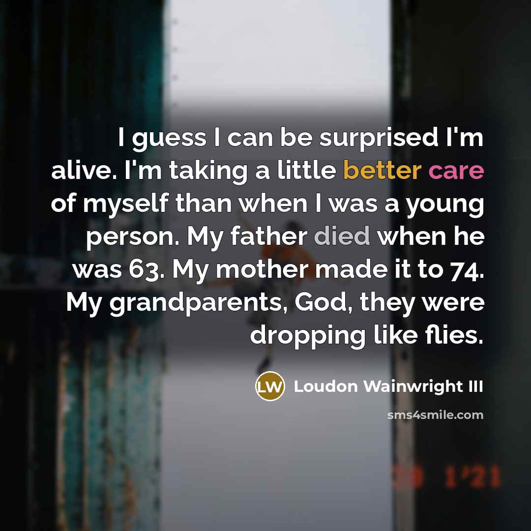 “I guess I can be surprised I'm alive. I'm taking a little better care of myself than when I was a young person. My father died when he was 63. My mother made it to 74. My grandparents, God, they were dropping like flies.” quote by Loudon Wainwright III