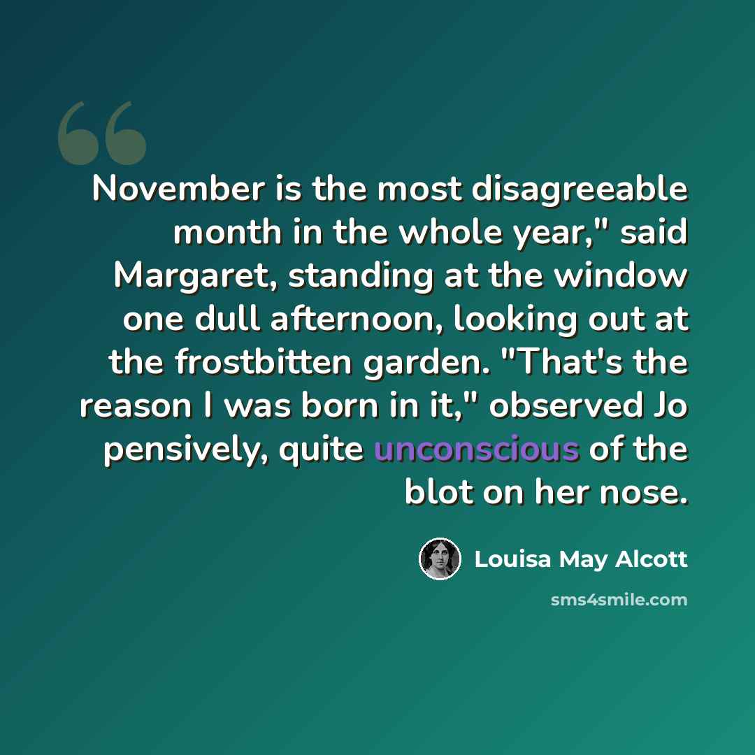 “November is the most disagreeable month in the whole year," said Margaret, standing at the window one dull afternoon, looking out at the frostbitten garden. "That's the reason I was born in it," observed Jo pensively, quite unconscious of the blot on her nose.” quote by Louisa May Alcott