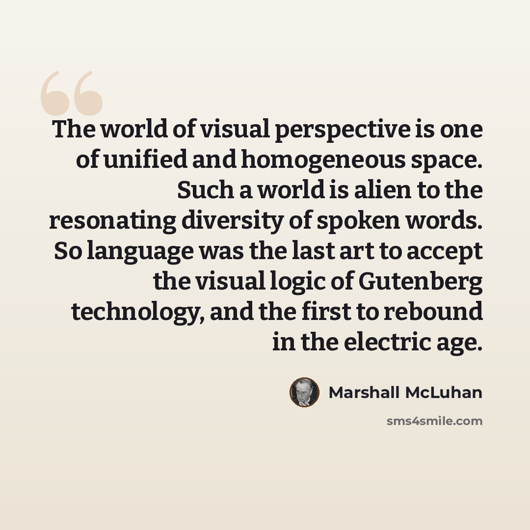 “The world of visual perspective is one of unified and homogeneous space. Such a world is alien to the resonating diversity of spoken words. So language was the last art to accept the visual logic of Gutenberg technology, and the first to rebound in the electric age.” quote by Marshall McLuhan