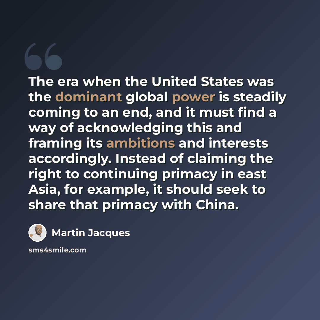 “The era when the United States was the dominant global power is steadily coming to an end, and it must find a way of acknowledging this and framing its ambitions and interests accordingly. Instead of claiming the right to continuing primacy in east Asia, for example, it should seek to share that…” quote by Martin Jacques