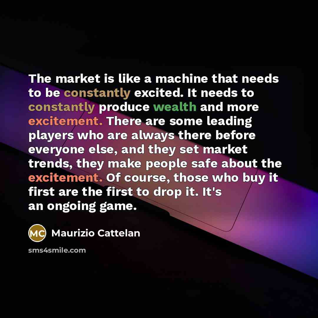 “The market is like a machine that needs to be constantly excited. It needs to constantly produce wealth and more excitement. There are some leading players who are always there before everyone else, and they set market trends, they make people safe about the excitement. Of course, those who buy it…” quote by Maurizio Cattelan