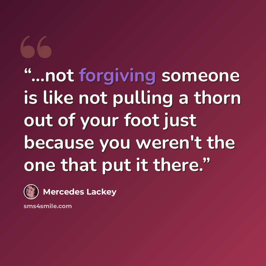 “...not forgiving someone is like not pulling a thorn out of your foot just because you weren't the one that put it there.” quote by Mercedes Lackey