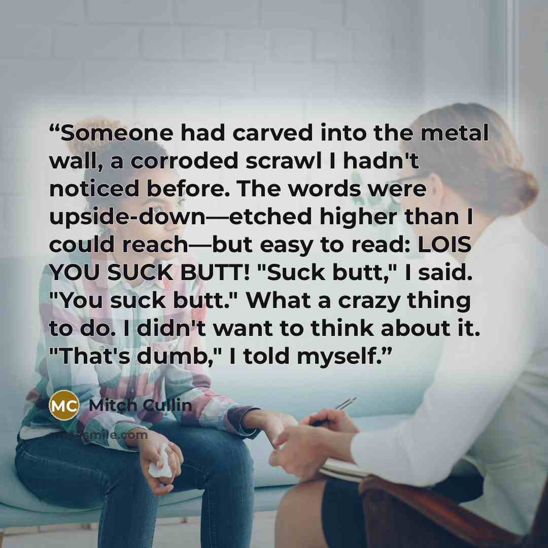 “Someone had carved into the metal wall, a corroded scrawl I hadn't noticed before. The words were upside-down—etched higher than I could reach—but easy to read: LOIS YOU SUCK BUTT! "Suck butt," I said. "You suck butt." What a crazy thing to do. I didn't want to think about it. "That's dumb," I…” quote by Mitch Cullin