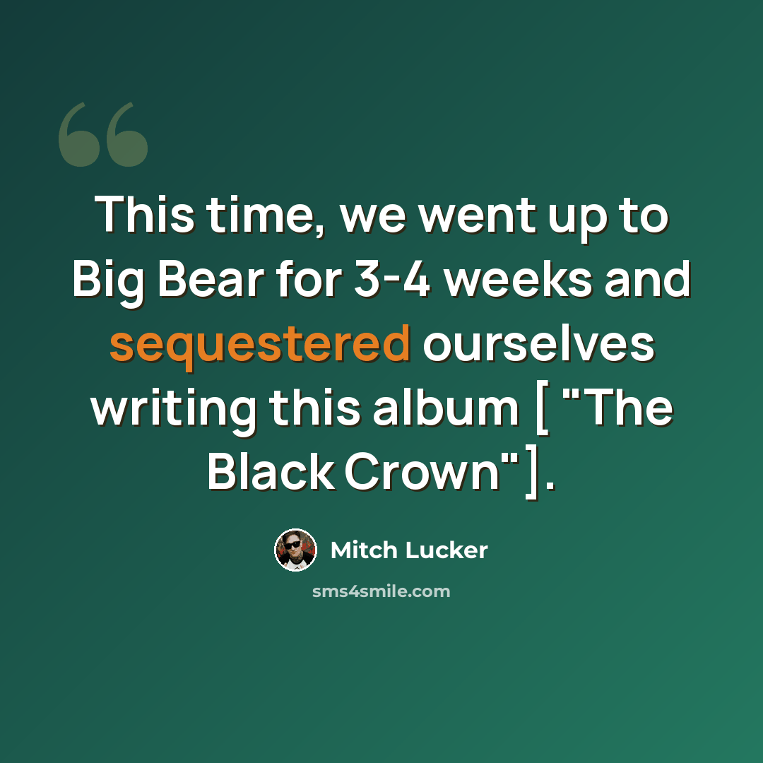 “This time, we went up to Big Bear for 3-4 weeks and sequestered ourselves writing this album [ "The Black Crown"].” quote by Mitch Lucker