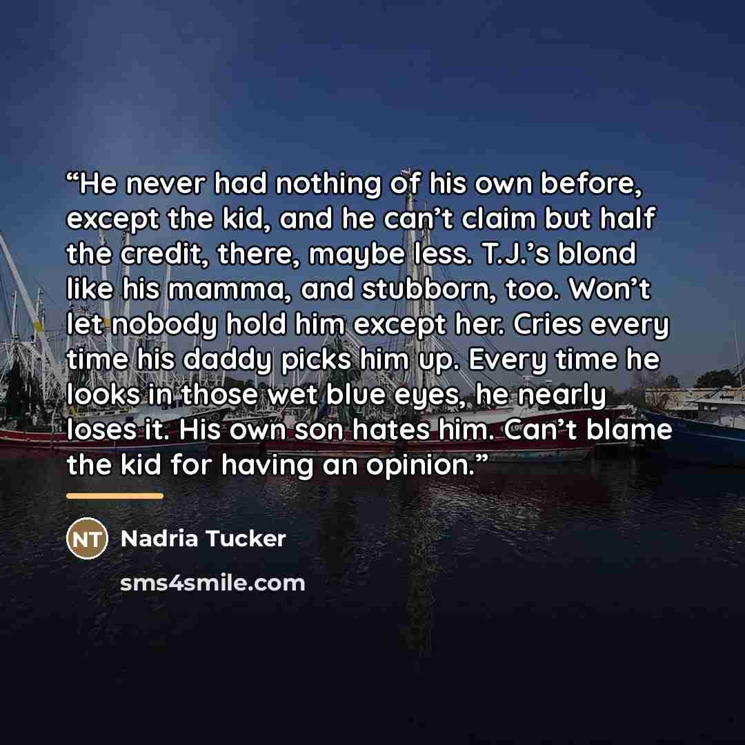 “He never had nothing of his own before, except the kid, and he can’t claim but half the credit, there, maybe less. T.J.’s blond like his mamma, and stubborn, too. Won’t let nobody hold him except her. Cries every time his daddy picks him up. Every time he looks in those wet blue eyes, he nearly…” quote by Nadria Tucker