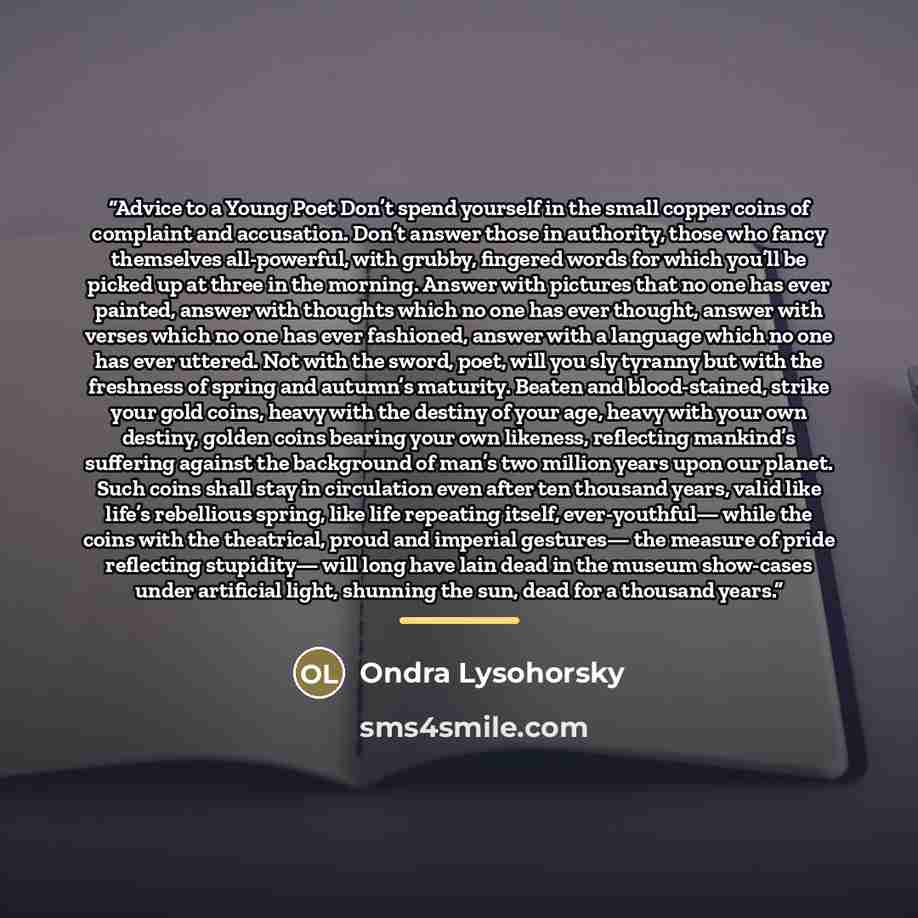 “Advice to a Young Poet Don’t spend yourself in the small copper coins of complaint and accusation. Don’t answer those in authority, those who fancy themselves all-powerful, with grubby, fingered words for which you’ll be picked up at three in the morning. Answer with pictures that no one has ever…” quote by Ondra Lysohorsky
