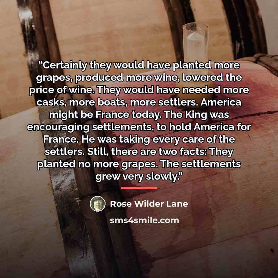 “Certainly they would have planted more grapes, produced more wine, lowered the price of wine. They would have needed more casks, more boats, more settlers. America might be France today. The King was encouraging settlements, to hold America for France. He was taking every care of the settlers…” quote by Rose Wilder Lane