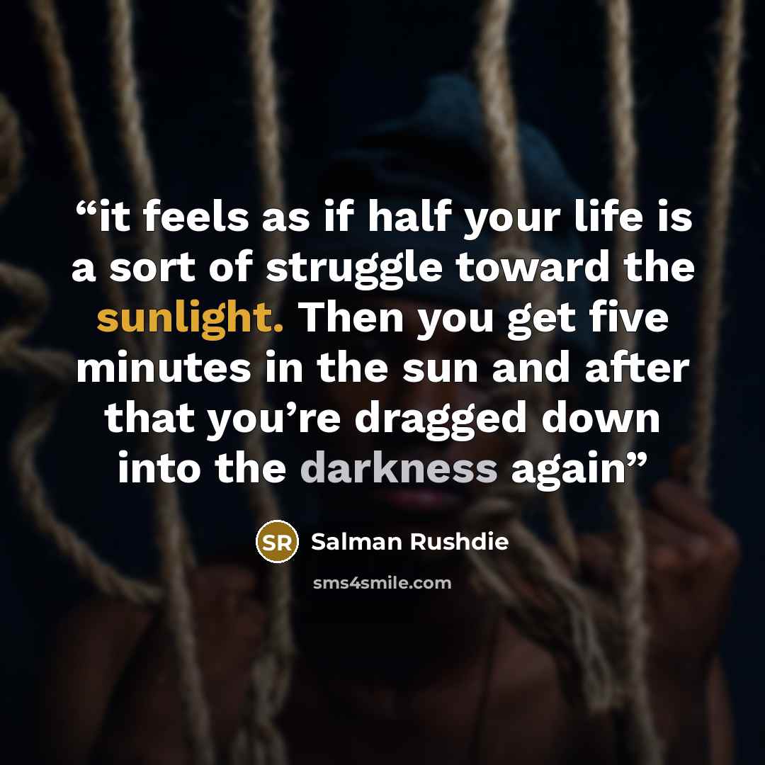 “it feels as if half your life is a sort of struggle toward the sunlight. Then you get five minutes in the sun and after that you’re dragged down into the darkness again” quote by Salman Rushdie