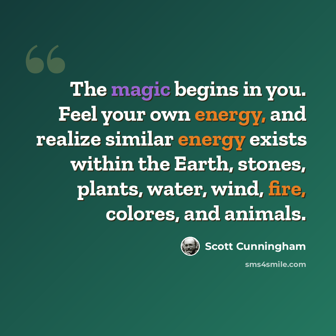 “The magic begins in you. Feel your own energy, and realize similar energy exists within the Earth, stones, plants, water, wind, fire, colores, and animals.” quote by Scott Cunningham