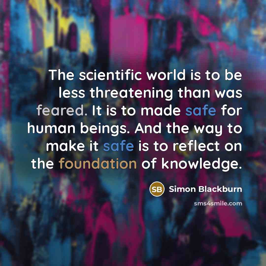 “The scientific world is to be less threatening than was feared. It is to made safe for human beings. And the way to make it safe is to reflect on the foundation of knowledge.” quote by Simon Blackburn