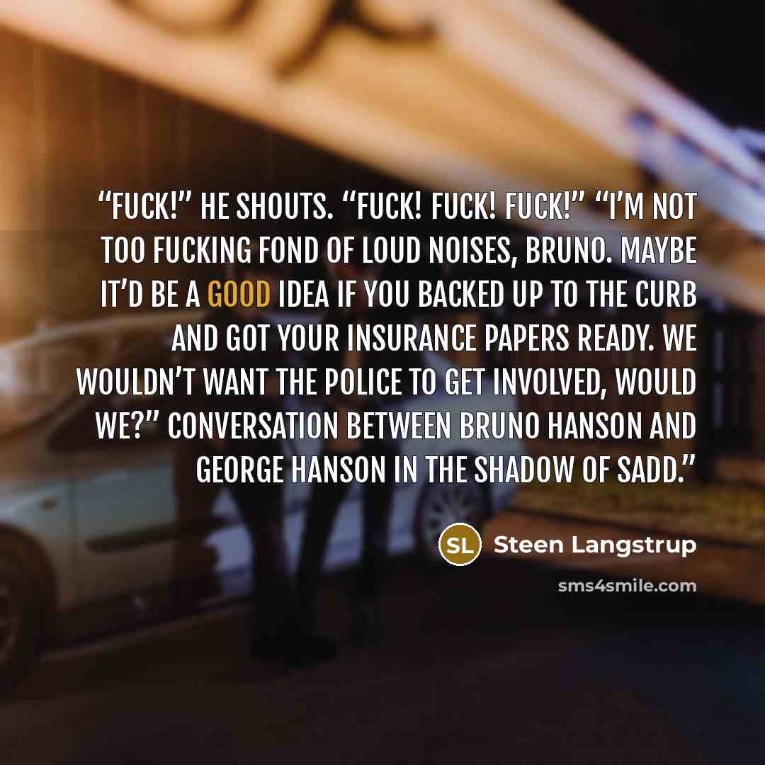 “Fuck!” he shouts. “FUCK! FUCK! FUCK!” “I’m not too fucking fond of loud noises, Bruno. Maybe it’d be a good idea if you backed up to the curb and got your insurance papers ready. We wouldn’t want the police to get involved, would we?” Conversation between Bruno Hanson and George Hanson In The…” quote by Steen Langstrup
