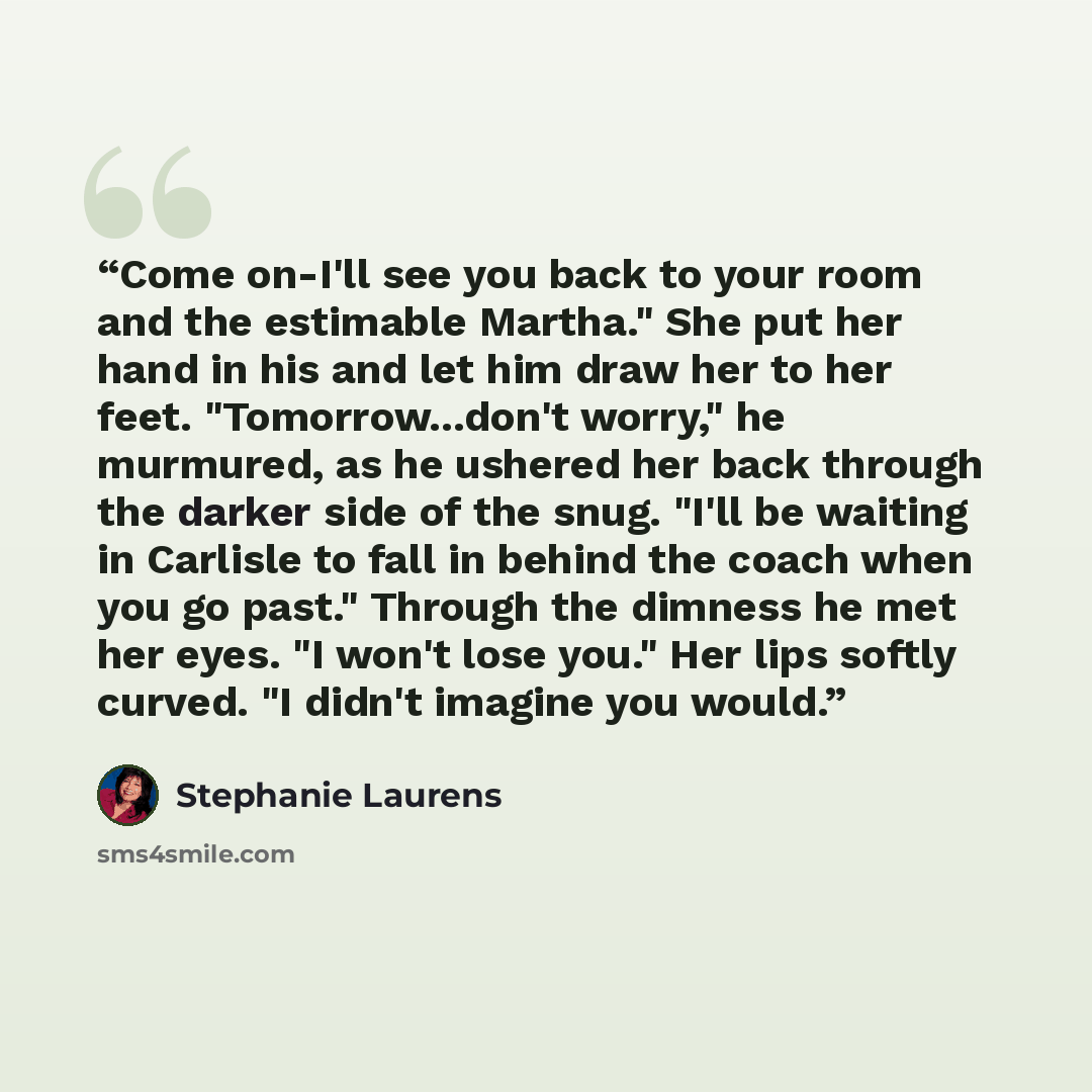 “Come on-I'll see you back to your room and the estimable Martha." She put her hand in his and let him draw her to her feet. "Tomorrow...don't worry," he murmured, as he ushered her back through the darker side of the snug. "I'll be waiting in Carlisle to fall in behind the coach when you go past."…” quote by Stephanie Laurens