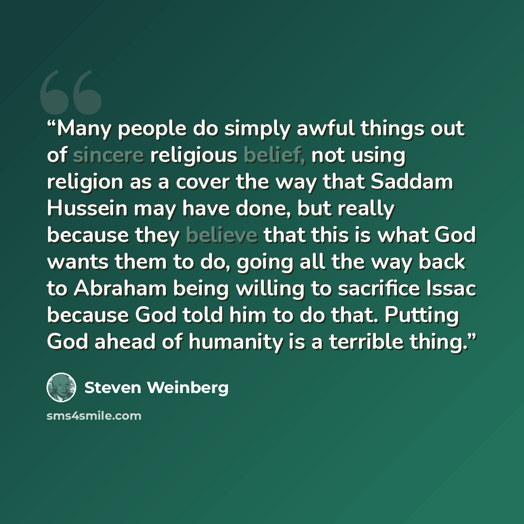“Many people do simply awful things out of sincere religious belief, not using religion as a cover the way that Saddam Hussein may have done, but really because they believe that this is what God wants them to do, going all the way back to Abraham being willing to sacrifice Issac because God told…” quote by Steven Weinberg