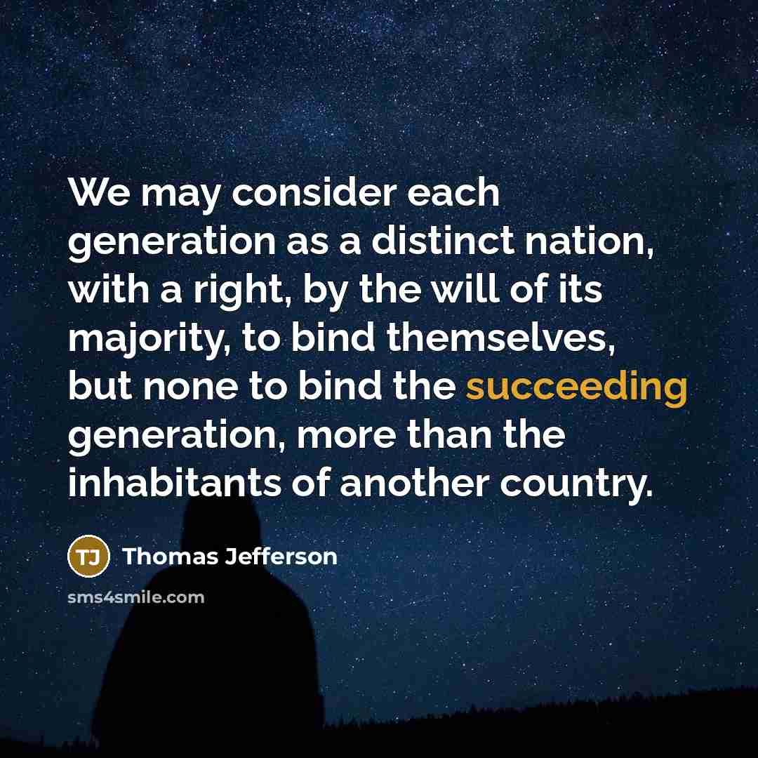 “We may consider each generation as a distinct nation, with a right, by the will of its majority, to bind themselves, but none to bind the succeeding generation, more than the inhabitants of another country.” quote by Thomas Jefferson