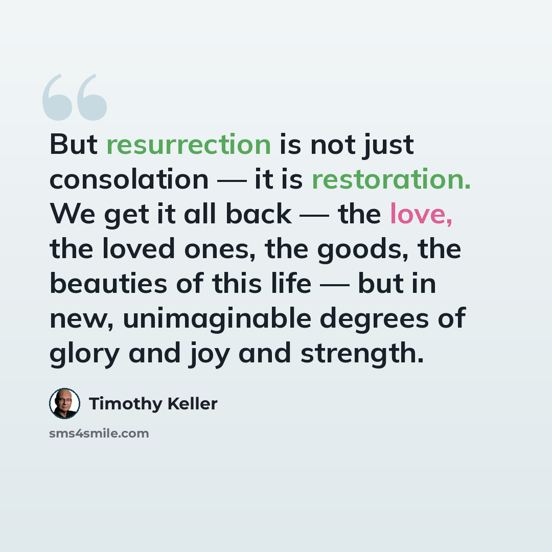 “But resurrection is not just consolation — it is restoration. We get it all back — the love, the loved ones, the goods, the beauties of this life — but in new, unimaginable degrees of glory and joy and strength.” quote by Timothy Keller