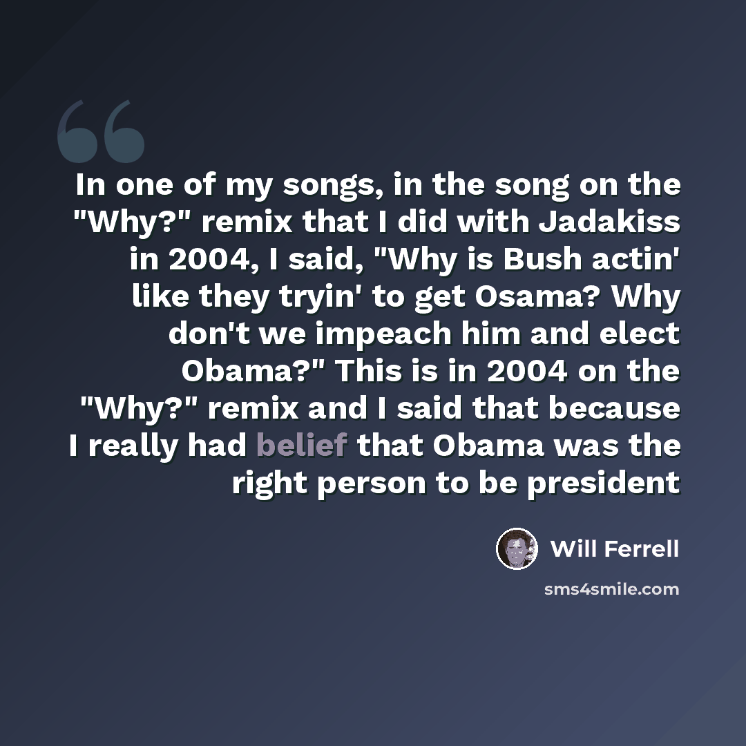 “In one of my songs, in the song on the "Why?" remix that I did with Jadakiss in 2004, I said, "Why is Bush actin' like they tryin' to get Osama? Why don't we impeach him and elect Obama?" This is in 2004 on the "Why?" remix and I said that because I really had belief that Obama was the right…” quote by Will Ferrell