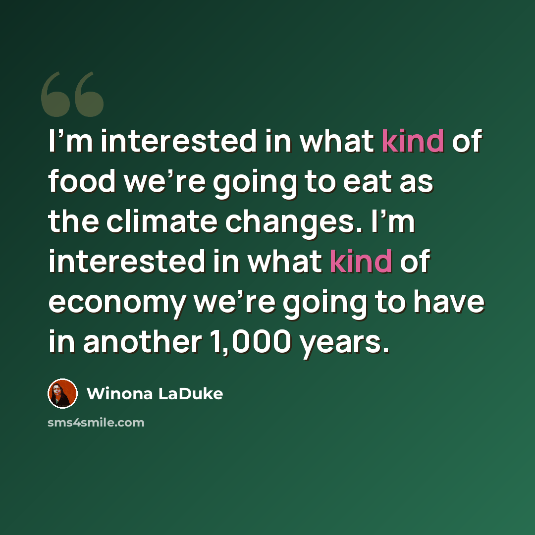 “I'm interested in what kind of food we're going to eat as the climate changes. I'm interested in what kind of economy we're going to have in another 1,000 years.” quote by Winona LaDuke