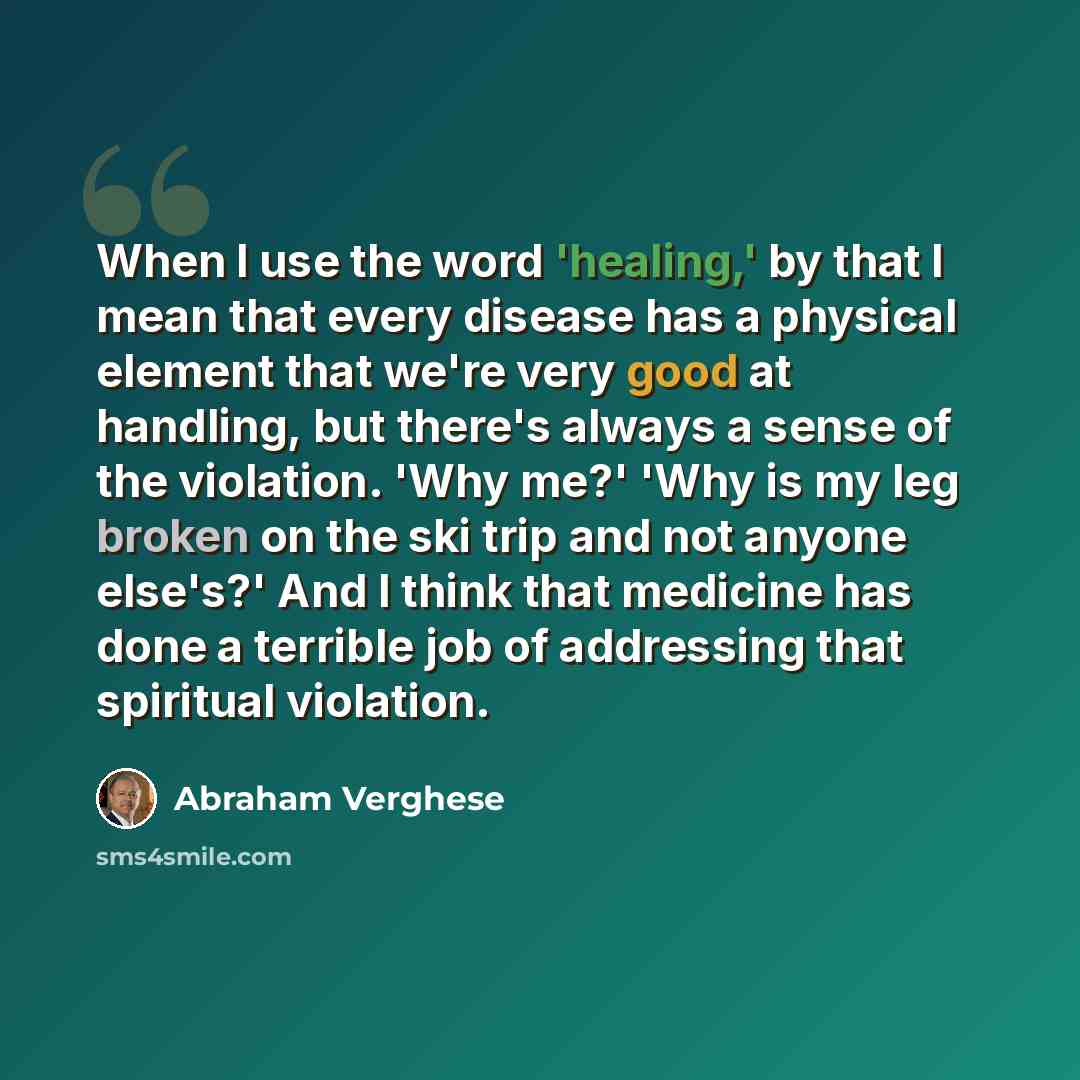 “When I use the word 'healing,' by that I mean that every disease has a physical element that we're very good at handling, but there's always a sense of the violation. 'Why me?' 'Why is my leg broken on the ski trip and not anyone else's?' And I think that medicine has done a terrible job of…” quote by Abraham Verghese
