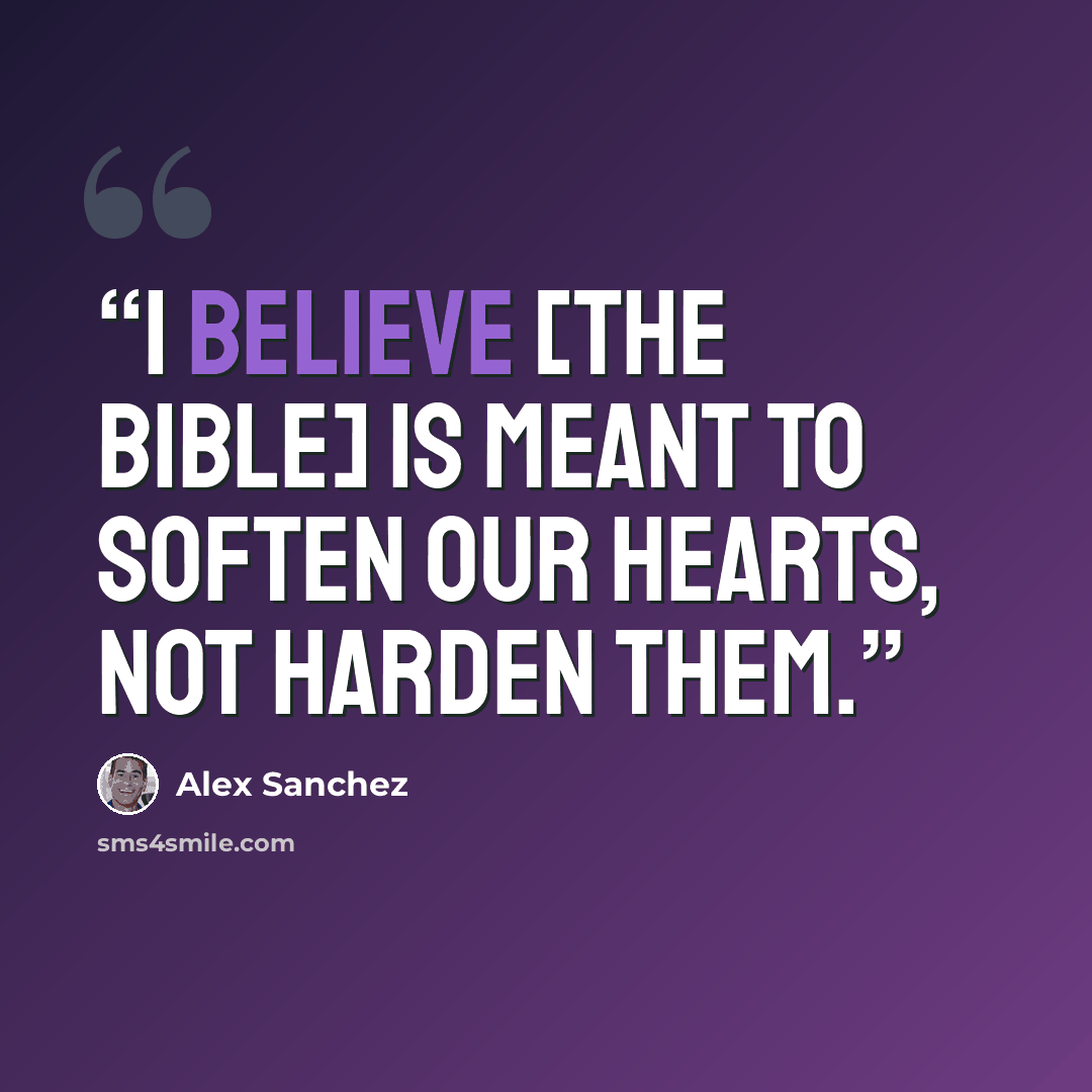 “I believe [the Bible] is meant to soften our hearts, not harden them.” quote by Alex Sanchez