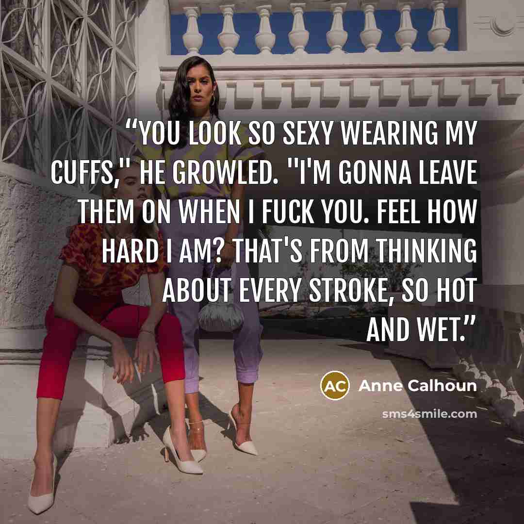 “You look so sexy wearing my cuffs," he growled. "I'm gonna leave them on when I fuck you. Feel how hard I am? That's from thinking about every stroke, so hot and wet.” quote by Anne Calhoun