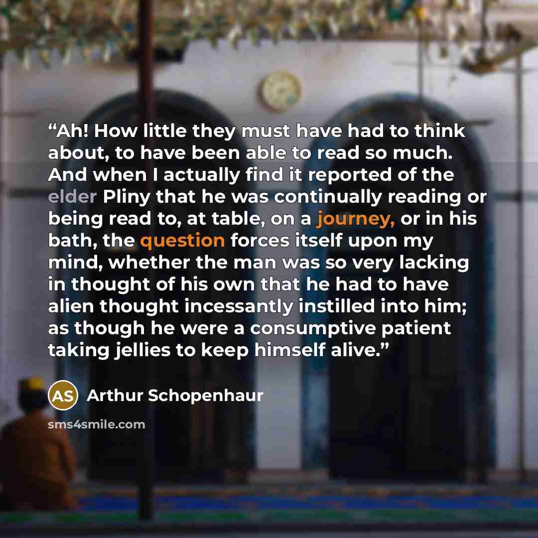 “Ah! How little they must have had to think about, to have been able to read so much. And when I actually find it reported of the elder Pliny that he was continually reading or being read to, at table, on a journey, or in his bath, the question forces itself upon my mind, whether the man was so…” quote by Arthur Schopenhaur
