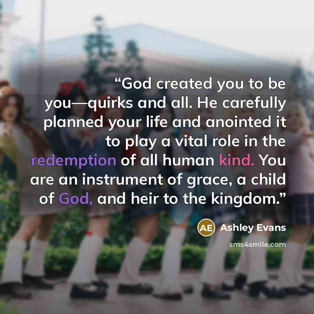 “God created you to be you—quirks and all. He carefully planned your life and anointed it to play a vital role in the redemption of all human kind. You are an instrument of grace, a child of God, and heir to the kingdom.” quote by Ashley Evans