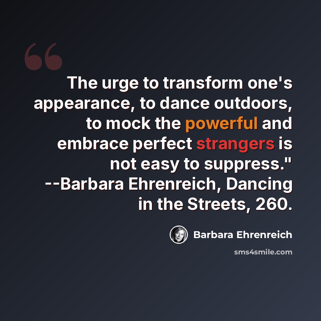 “The urge to transform one's appearance, to dance outdoors, to mock the powerful and embrace perfect strangers is not easy to suppress." --Barbara Ehrenreich, Dancing in the Streets, 260.” quote by Barbara Ehrenreich
