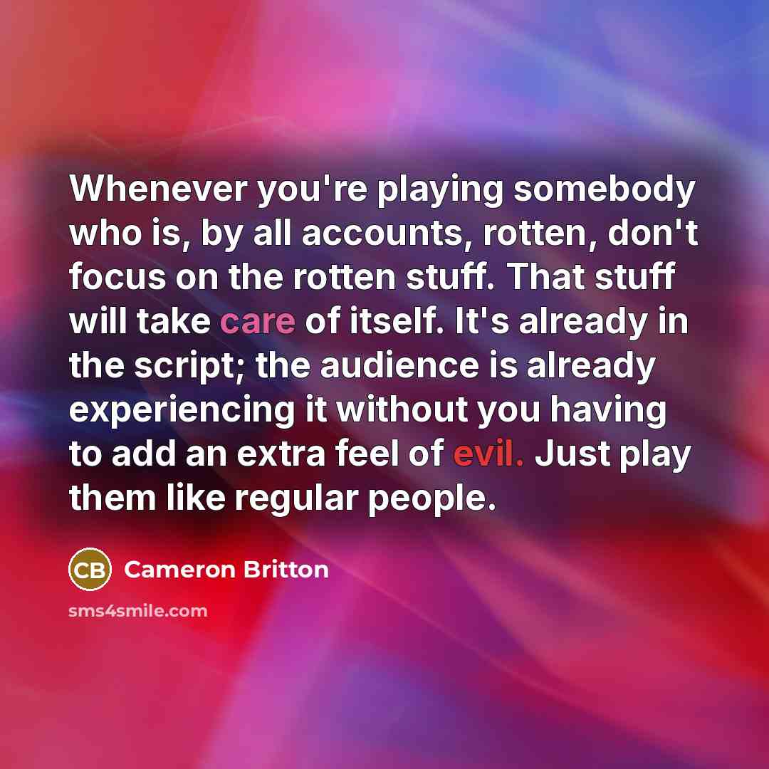 “Whenever you're playing somebody who is, by all accounts, rotten, don't focus on the rotten stuff. That stuff will take care of itself. It's already in the script; the audience is already experiencing it without you having to add an extra feel of evil. Just play them like regular people.” quote by Cameron Britton