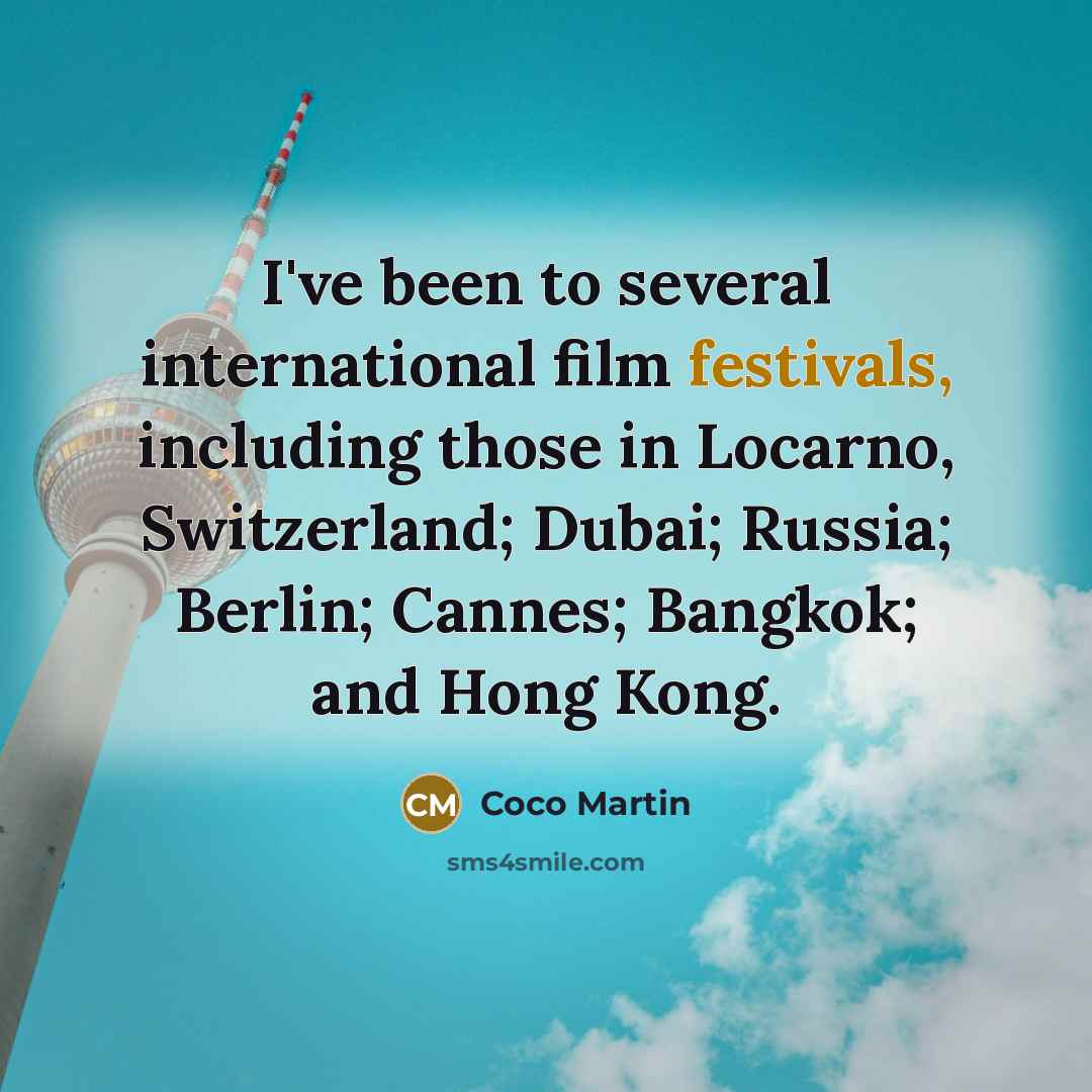 “I've been to several international film festivals, including those in Locarno, Switzerland; Dubai; Russia; Berlin; Cannes; Bangkok; and Hong Kong.” quote by Coco Martin
