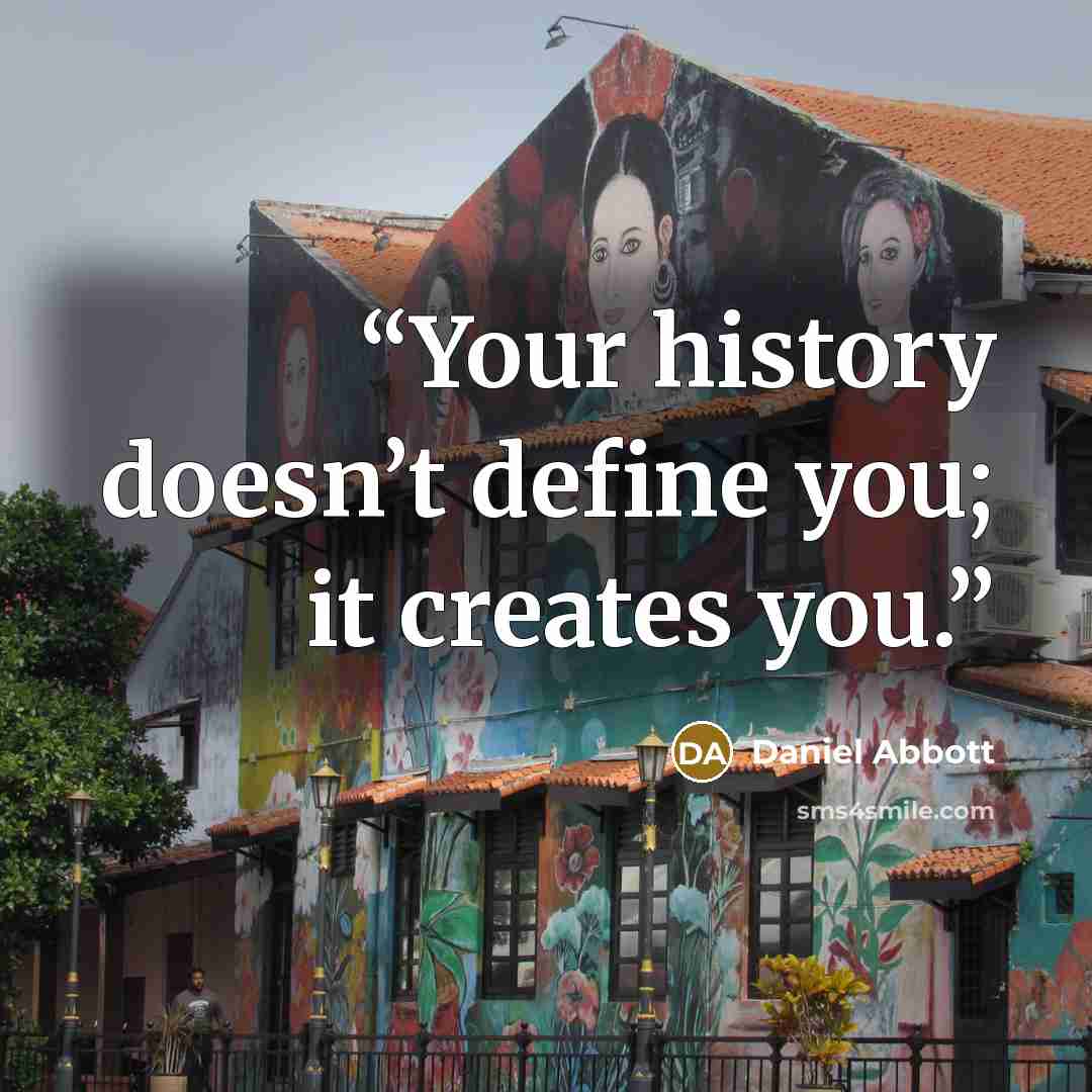 “Your history doesn’t define you; it creates you.” quote by Daniel Abbott