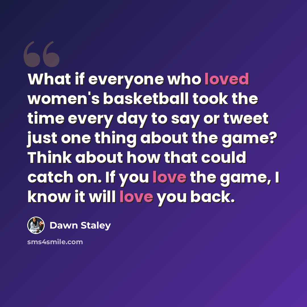 “What if everyone who loved women's basketball took the time every day to say or tweet just one thing about the game? Think about how that could catch on. If you love the game, I know it will love you back.” quote by Dawn Staley