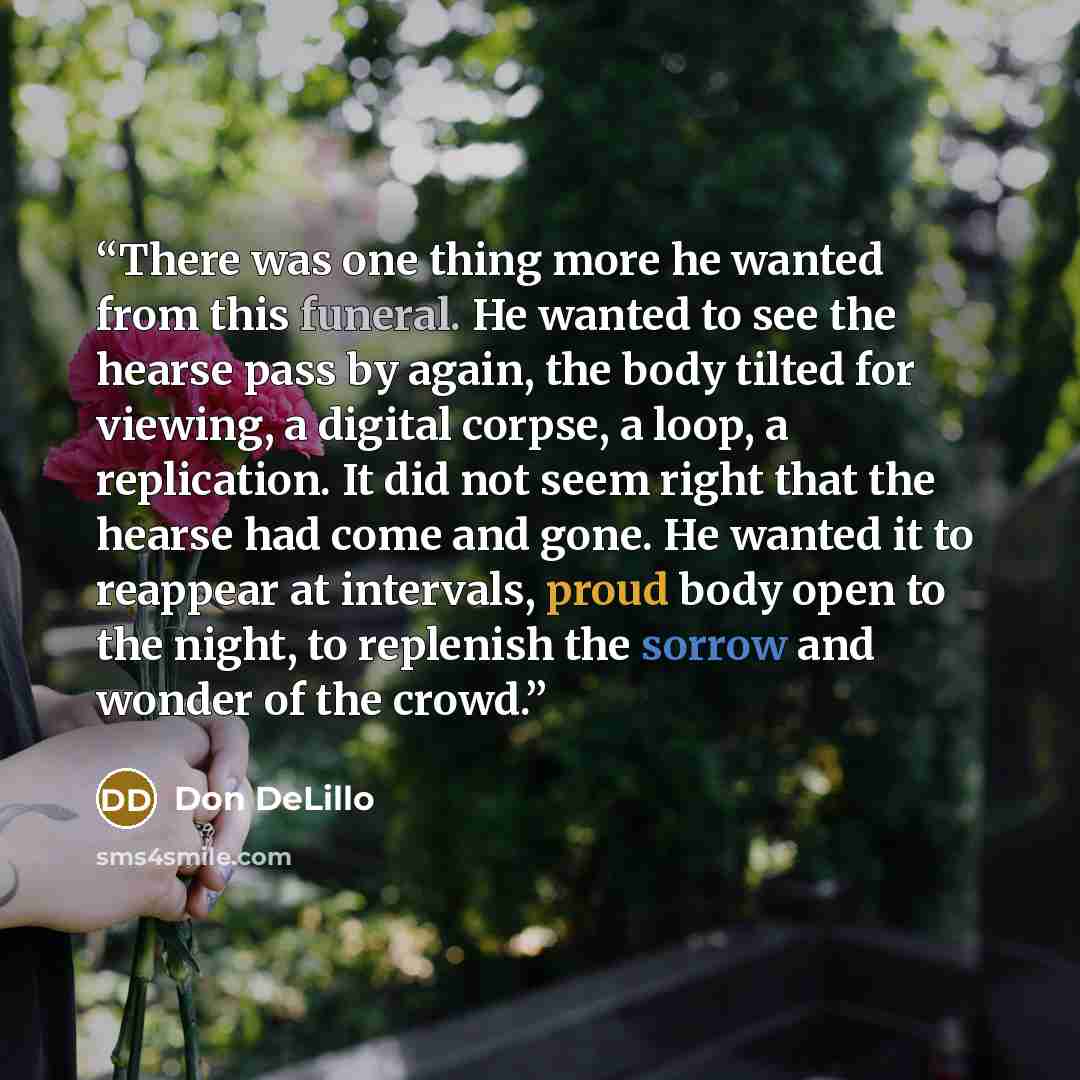 “There was one thing more he wanted from this funeral. He wanted to see the hearse pass by again, the body tilted for viewing, a digital corpse, a loop, a replication. It did not seem right that the hearse had come and gone. He wanted it to reappear at intervals, proud body open to the night, to…” quote by Don DeLillo