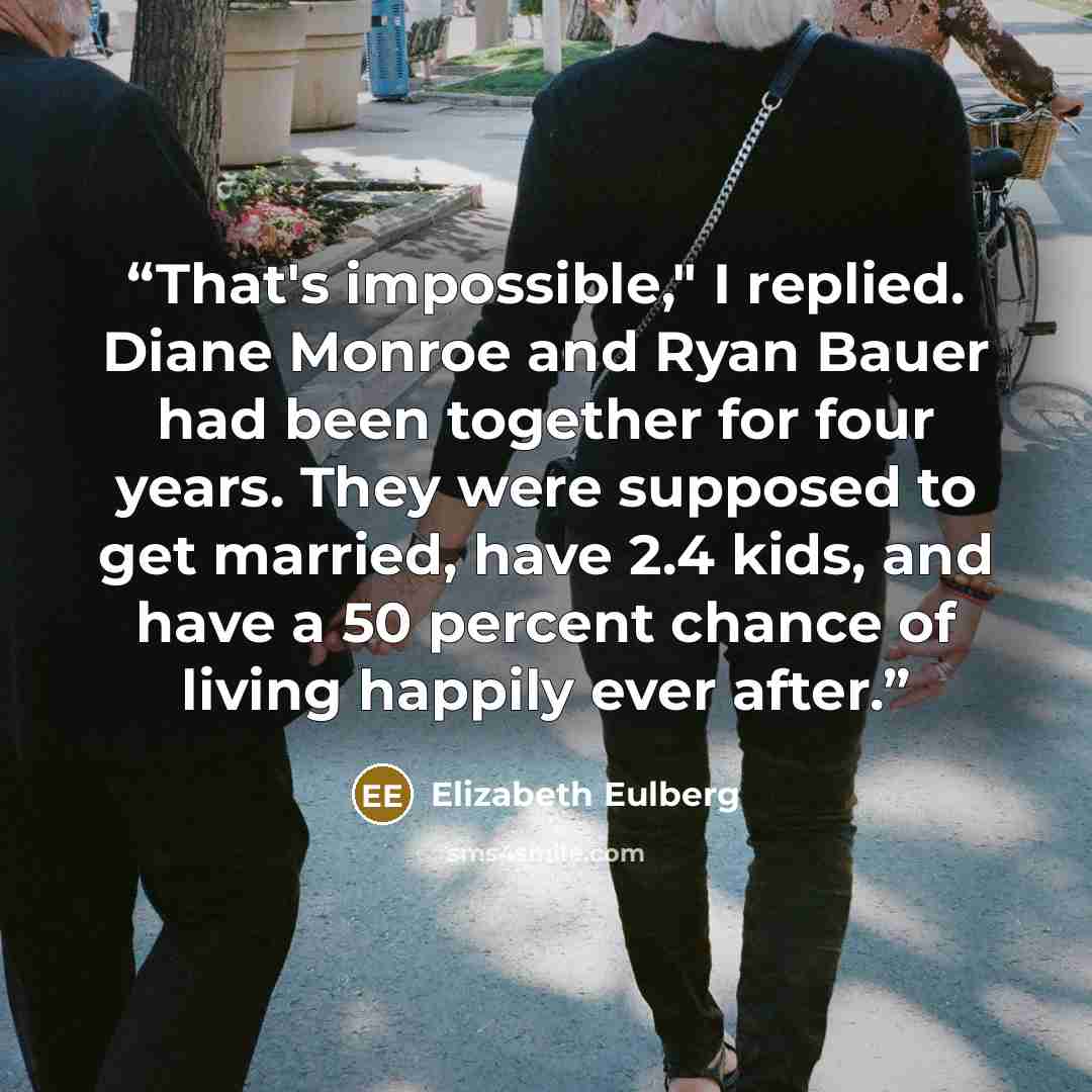 “That's impossible," I replied. Diane Monroe and Ryan Bauer had been together for four years. They were supposed to get married, have 2.4 kids, and have a 50 percent chance of living happily ever after.” quote by Elizabeth Eulberg