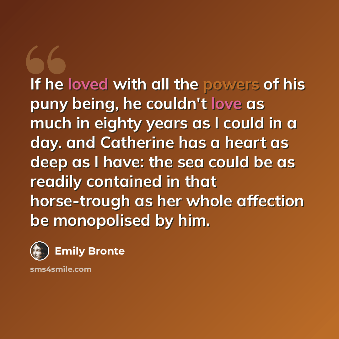 “If he loved with all the powers of his puny being, he couldn't love as much in eighty years as I could in a day. and Catherine has a heart as deep as I have: the sea could be as readily contained in that horse-trough as her whole affection be monopolised by him.” quote by Emily Bronte