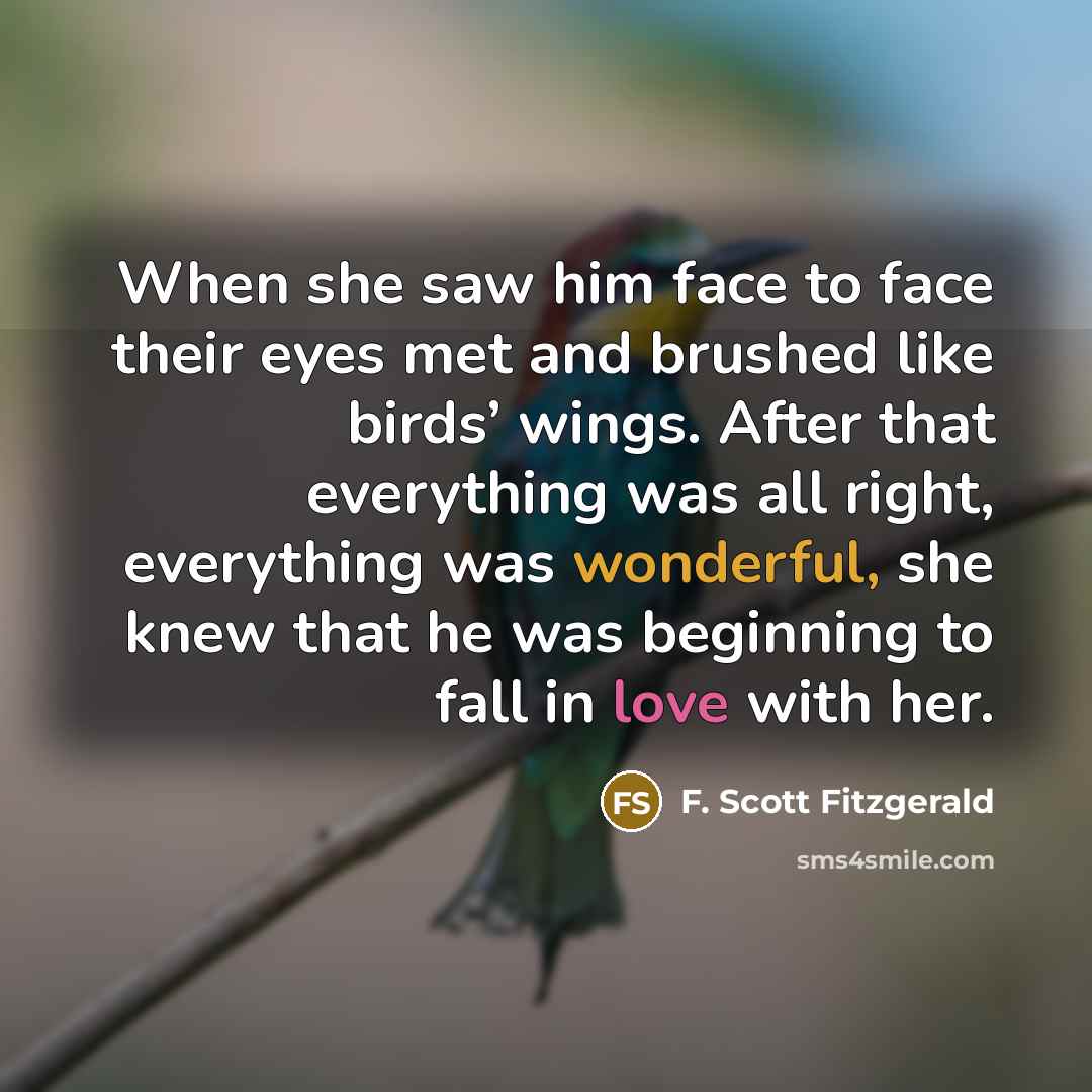 “When she saw him face to face their eyes met and brushed like birds’ wings. After that everything was all right, everything was wonderful, she knew that he was beginning to fall in love with her.” quote by F. Scott Fitzgerald
