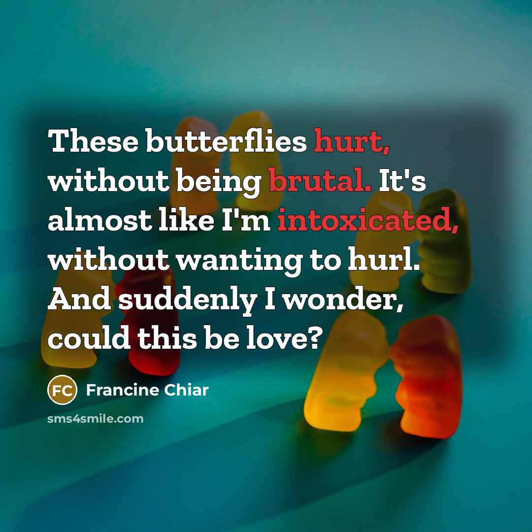 “These butterflies hurt, without being brutal. It's almost like I'm intoxicated, without wanting to hurl. And suddenly I wonder, could this be love?” quote by Francine Chiar