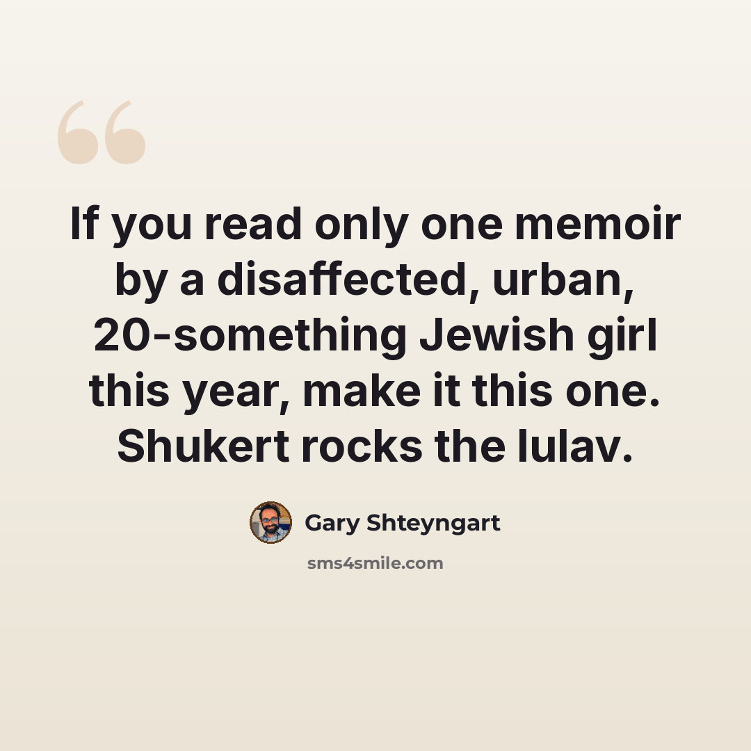 “If you read only one memoir by a disaffected, urban, 20-something Jewish girl this year, make it this one. Shukert rocks the lulav.” quote by Gary Shteyngart