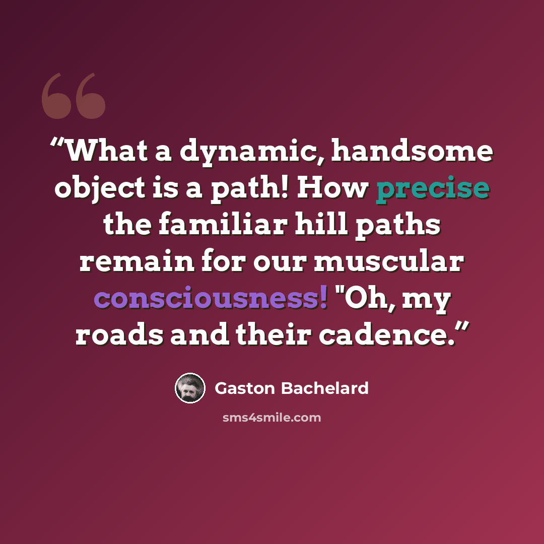“What a dynamic, handsome object is a path! How precise the familiar hill paths remain for our muscular consciousness! "Oh, my roads and their cadence.” quote by Gaston Bachelard