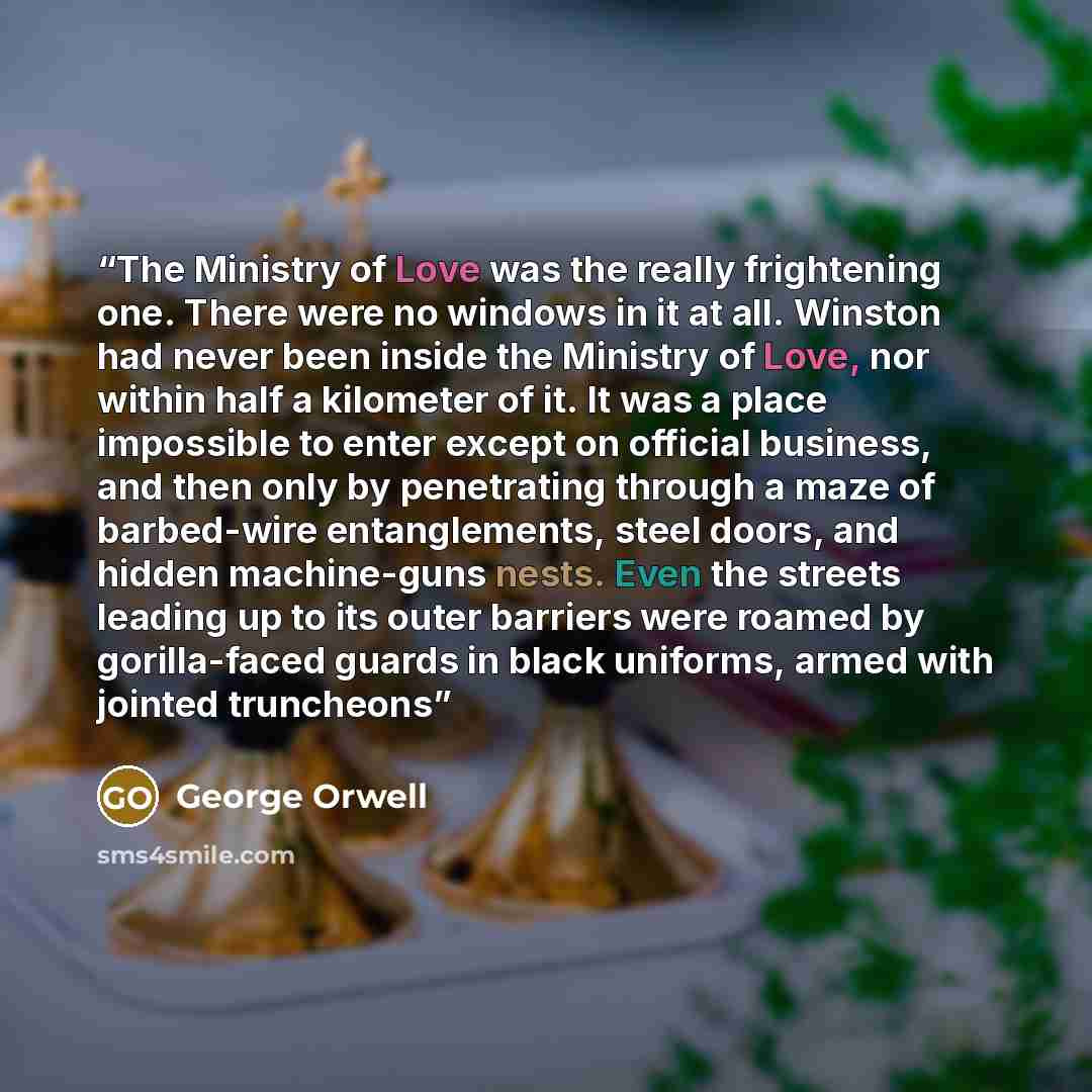 “The Ministry of Love was the really frightening one. There were no windows in it at all. Winston had never been inside the Ministry of Love, nor within half a kilometer of it. It was a place impossible to enter except on official business, and then only by penetrating through a maze of barbed-wire…” quote by George Orwell